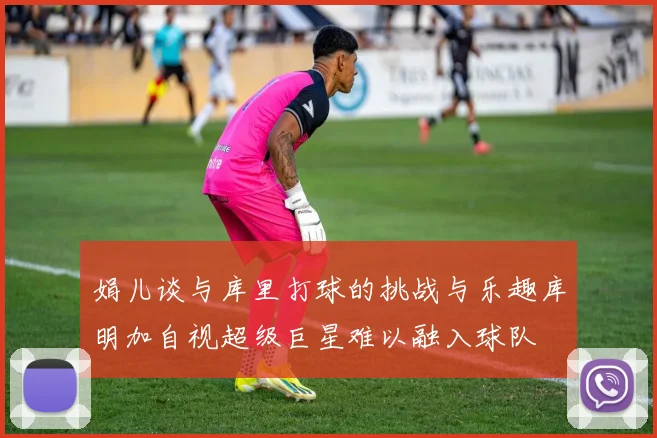 娟儿谈与库里打球的挑战与乐趣库明加自视超级巨星难以融入球队