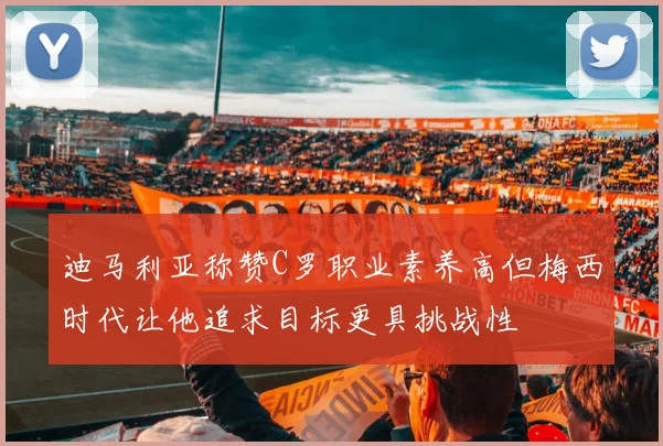 迪马利亚称赞C罗职业素养高但梅西时代让他追求目标更具挑战性