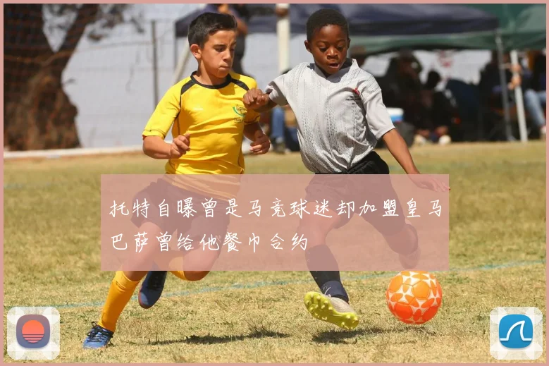 托特自曝曾是马竞球迷却加盟皇马巴萨曾给他餐巾合约
