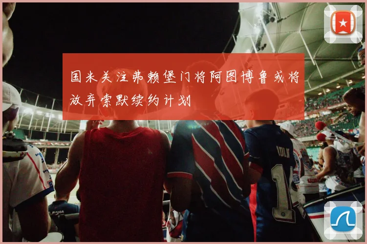 国米关注弗赖堡门将阿图博鲁或将放弃索默续约计划
