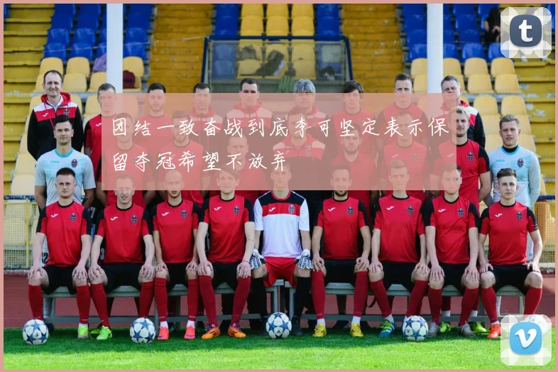 团结一致奋战到底李可坚定表示保留夺冠希望不放弃