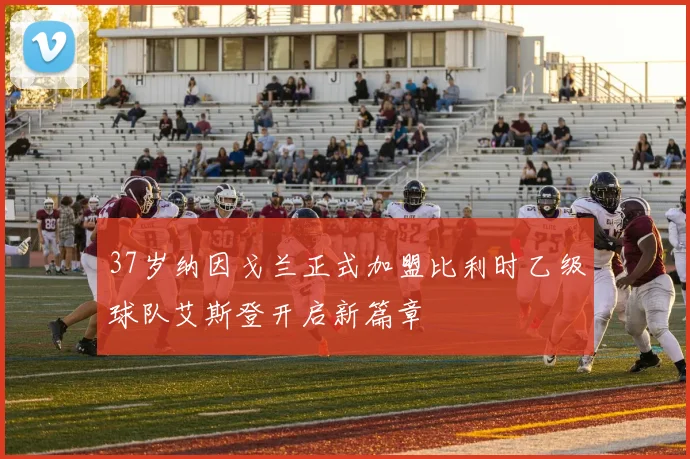 37岁纳因戈兰正式加盟比利时乙级球队艾斯登开启新篇章