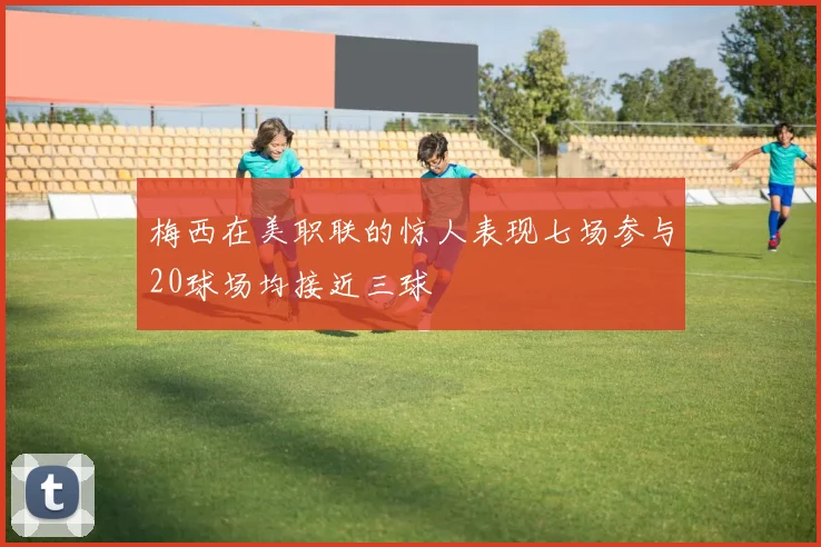 梅西在美职联的惊人表现七场参与20球场均接近三球