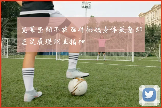 克莱坚韧不拔面对挑战身体疲惫却坚定展现职业精神