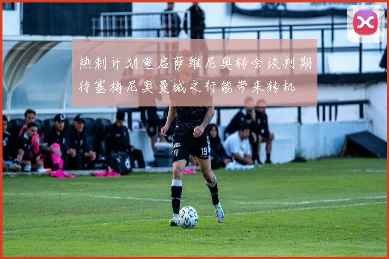 热刺计划重启萨维尼奥转会谈判期待塞梅尼奥曼城之行能带来转机