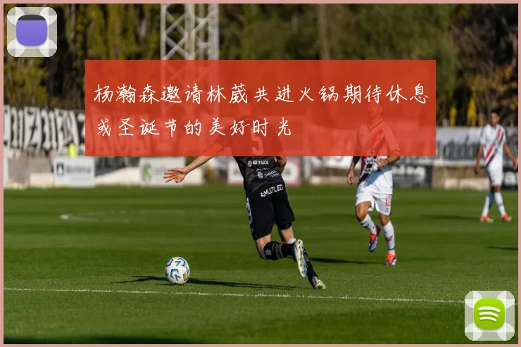 杨瀚森邀请林葳共进火锅期待休息或圣诞节的美好时光
