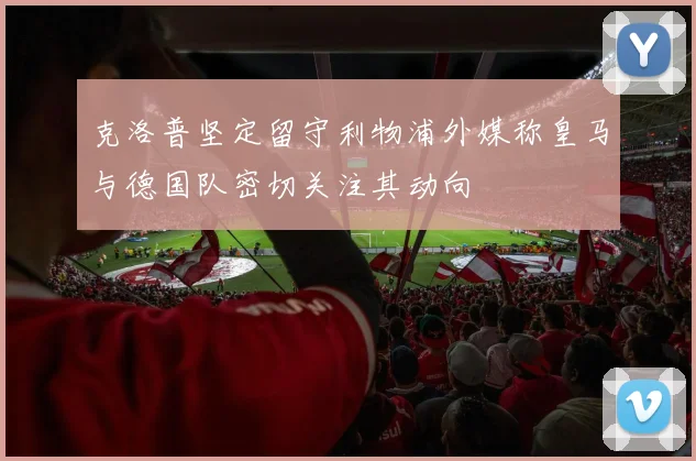 克洛普坚定留守利物浦外媒称皇马与德国队密切关注其动向
