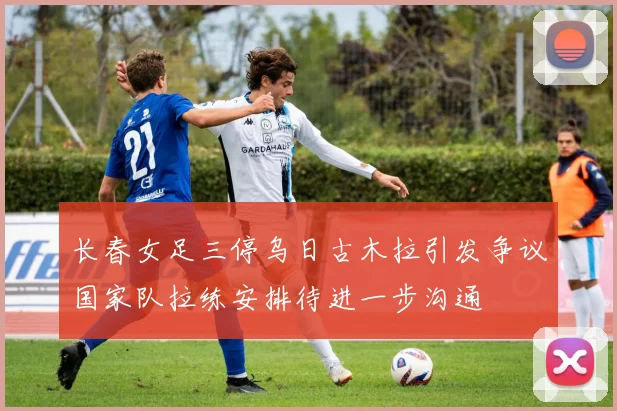长春女足三停乌日古木拉引发争议国家队拉练安排待进一步沟通
