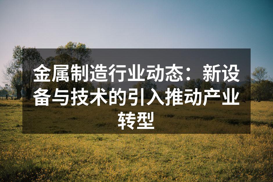 金属制造行业动态:新设备与技术的引入推动产业转型